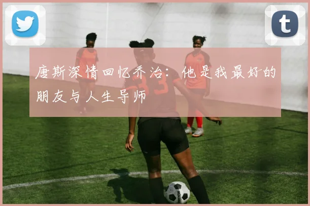 唐斯深情回忆乔治：他是我最好的朋友与人生导师