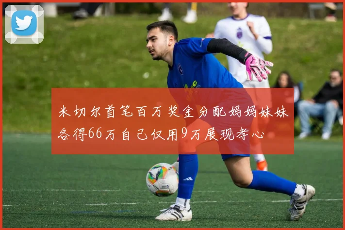 米切尔首笔百万奖金分配妈妈妹妹各得66万自己仅用9万展现孝心