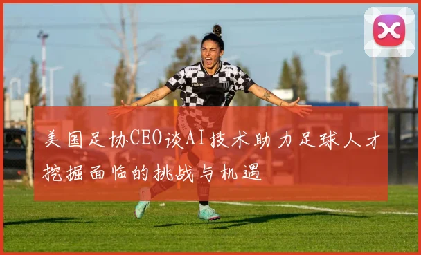 美国足协CEO谈AI技术助力足球人才挖掘面临的挑战与机遇