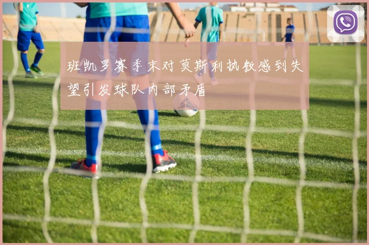 班凯罗赛季末对莫斯利执教感到失望引发球队内部矛盾