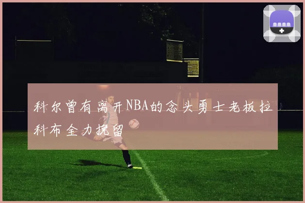 科尔曾有离开NBA的念头勇士老板拉科布全力挽留