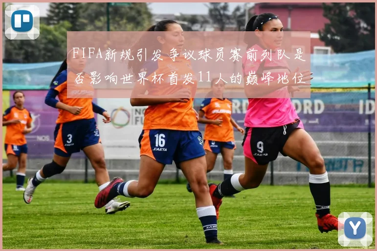 FIFA新规引发争议球员赛前列队是否影响世界杯首发11人的巅峰地位