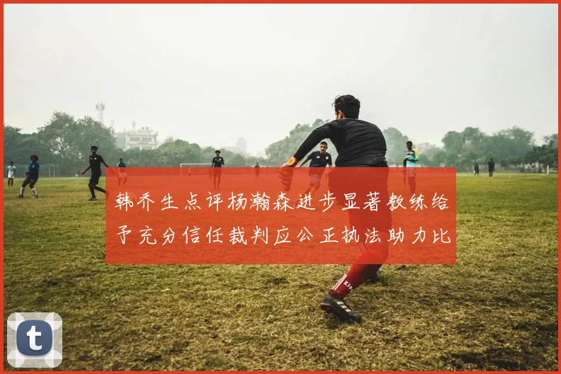 韩乔生点评杨瀚森进步显著教练给予充分信任裁判应公正执法助力比赛发展