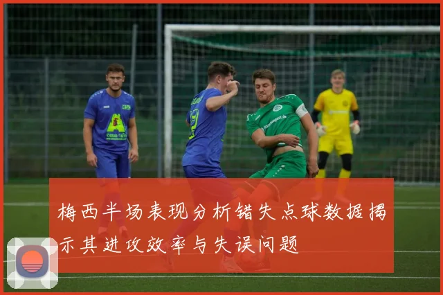 梅西半场表现分析错失点球数据揭示其进攻效率与失误问题