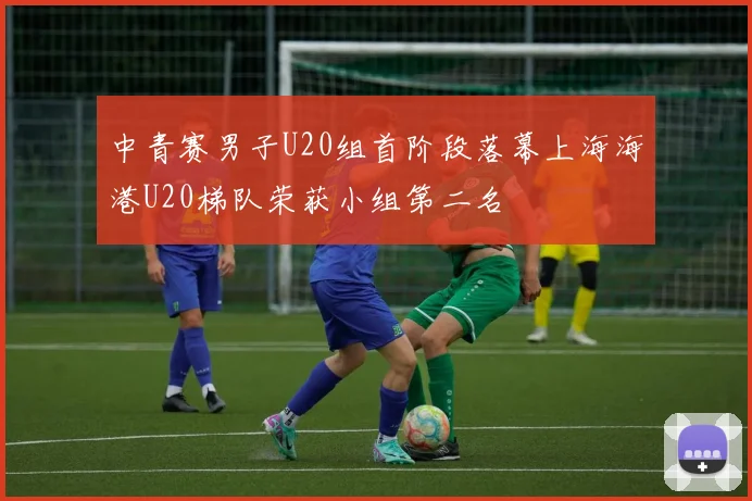 中青赛男子U20组首阶段落幕上海海港U20梯队荣获小组第二名