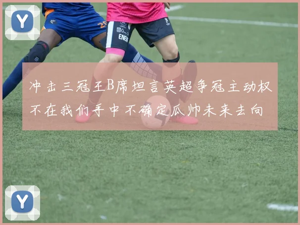 冲击三冠王B席坦言英超争冠主动权不在我们手中不确定瓜帅未来去向