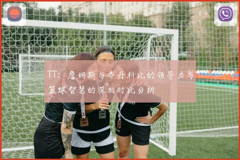 TT：詹姆斯与乔丹科比的领导力与篮球智慧的深刻对比分析